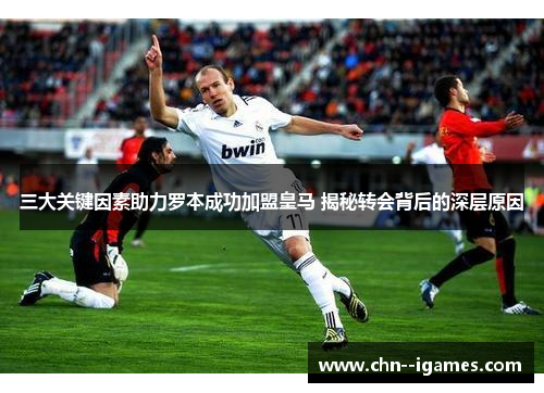三大关键因素助力罗本成功加盟皇马 揭秘转会背后的深层原因