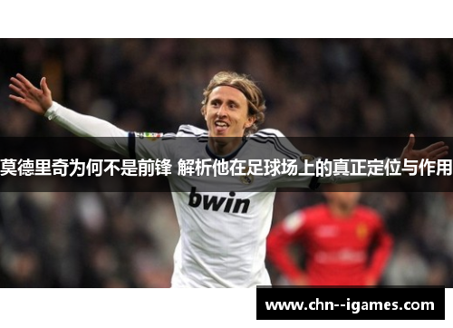 莫德里奇为何不是前锋 解析他在足球场上的真正定位与作用 莫德里奇为何不是前锋 解析他在足球场上的真正定位与作用