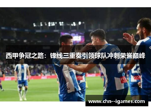 西甲争冠之路:锋线三重奏引领球队冲刺荣誉巅峰 西甲争冠之路:锋线三重奏引领球队冲刺荣誉巅峰