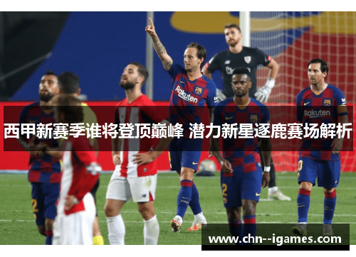 西甲新赛季谁将登顶巅峰 潜力新星逐鹿赛场解析 西甲新赛季谁将登顶巅峰 潜力新星逐鹿赛场解析