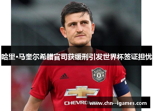 哈里·马奎尔希腊官司获缓刑引发世界杯签证担忧