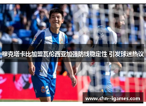 穆克塔卡比加盟瓦伦西亚加强防线稳定性 引发球迷热议 穆克塔卡比加盟瓦伦西亚加强防线稳定性 引发球迷热议