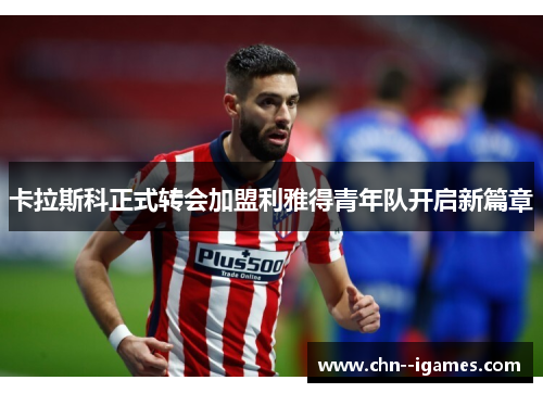 卡拉斯科正式转会加盟利雅得青年队开启新篇章 卡拉斯科正式转会加盟利雅得青年队开启新篇章