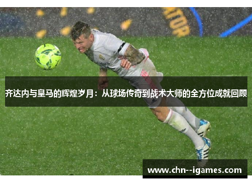 齐达内与皇马的辉煌岁月:从球场传奇到战术大师的全方位成就回顾 齐达内与皇马的辉煌岁月:从球场传奇到战术大师的全方位成就回顾