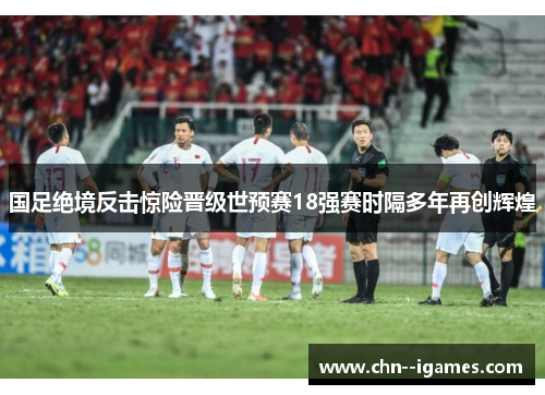 国足绝境反击惊险晋级世预赛18强赛时隔多年再创辉煌 国足绝境反击惊险晋级世预赛18强赛时隔多年再创辉煌
